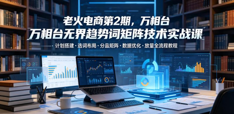 老火电商第2期,万相台无界趋势词矩阵技术实战课,计划搭建・选词布局・分品矩阵・数据优化・放量全流程教程-淘宝虚拟货源网